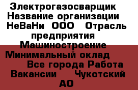 Электрогазосварщик › Название организации ­ НеВаНи, ООО › Отрасль предприятия ­ Машиностроение › Минимальный оклад ­ 70 000 - Все города Работа » Вакансии   . Чукотский АО